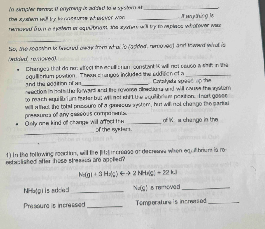 In simpler terms: If anything is added to a system at_ , 
the system will try to consume whatever was _. If anything is 
removed from a system at equilibrium, the system will try to replace whatever was 
_. 
So, the reaction is favored away from what is (added, removed) and toward what is 
(added, removed). 
Changes that do not affect the equilibrium constant K will not cause a shift in the 
equilibrium position. These changes included the addition of a_ 
and the addition of an _. Catalysts speed up the 
reaction in both the forward and the reverse directions and will cause the system 
to reach equilibrium faster but will not shift the equilibrium position. Inert gases 
will affect the total pressure of a gaseous system, but will not change the partial 
pressures of any gaseous components. 
Only one kind of change will affect the _of K : a change in the 
_ 
of the system. 
1) In the following reaction, will the [H₂] increase or decrease when equilibrium is re- 
established after these stresses are applied?
N_2(g)+3H_2(g)Longleftrightarrow 2NH_3(g)+22kJ
NH_3(g) is added _ N_2(g) is removed_ 
Pressure is increased _Temperature is increased_