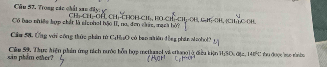 Trong các chất sau đây:
CH_3-CH_2-OH, CH_3-CHOH-CH_3, HO-CH_2-CH_2-OH, C_nH_5-OH, (CH_3)_3C-OH. 
Có bao nhiêu hợp chất là alcohol bậc II, no, đơn chức, mạch hở? 
Câu 58. Ứng với công thức phân tử C_4H_10O có bao nhiêu đồng phân alcohol? 
Câu 59. Thực hiện phản ứng tách nước hỗn hợp methanol và ethanol ở điều kiện H_2SO_4dJe, 140°C thu được bao nhiêu 
sản phầm ether?