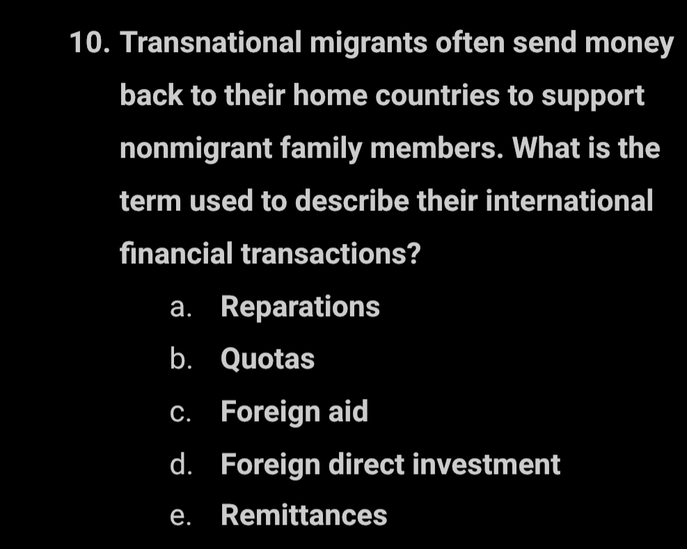 Transnational migrants often send money
back to their home countries to support
nonmigrant family members. What is the
term used to describe their international
financial transactions?
a. Reparations
b. Quotas
c. Foreign aid
d. Foreign direct investment
e. Remittances