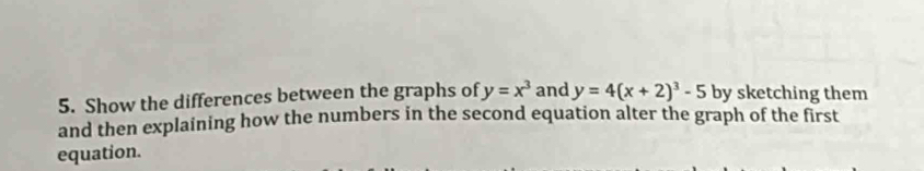 Show the differences between the graphs of y=x^3 and y=4(x+2)^3-5 by sketching them
and then explaining how the numbers in the second equation alter the graph of the first
equation.