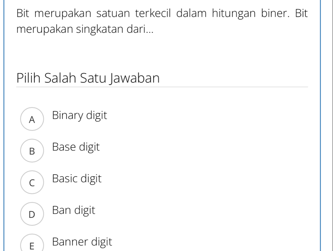 Bit merupakan satuan terkecil dalam hitungan biner. Bit
merupakan singkatan dari...
Pilih Salah Satu Jawaban
A Binary digit
B Base digit
c Basic digit
D Ban digit
E Banner digit