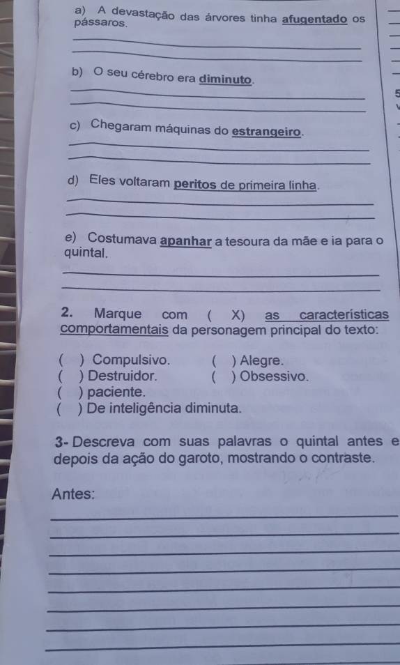 A devastação das árvores tinha afugentado os
pássaros.
_
_
_
b) O seu cérebro era diminuto.
_
_
c) Chegaram máquinas do estrangeiro.
_
d) Eles voltaram peritos de primeira linha.
_
_
e) Costumava apanhar a tesoura da mãe e ia para o
quintal.
_
_
2. Marque com ( X) as características
comportamentais da personagem principal do texto:
( ) Compulsivo. ( ) Alegre.
( ) Destruidor. ( ) Obsessivo.
( ) paciente.
( ) De inteligência diminuta.
3- Descreva com suas palavras o quintal antes e
depois da ação do garoto, mostrando o contraste.
Antes:
_
_
_
_
_
_
_
_
_