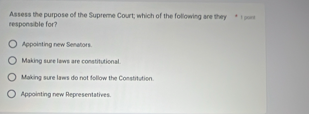 Assess the purpose of the Supreme Court; which of the following are they * 1 point
responsible for?
Appointing new Senators.
Making sure laws are constitutional.
Making sure laws do not follow the Constitution.
Appointing new Representatives.