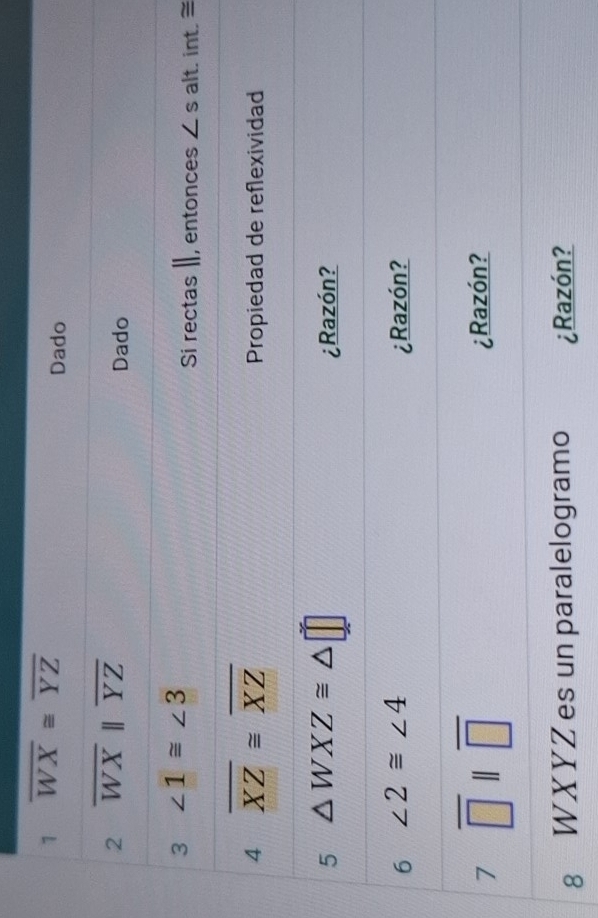 1 overline WX≌ overline YZ
Dado 
2 overline WXparallel overline YZ
Dado 
3 ∠ 1≌ ∠ 3
Si rectas I, entonces ∠ s alt. int.= 
4 overline XZ≌ overline XZ
Propiedad de reflexividad 
5 △ WXZ≌ △ □
¿Razón? 
6 ∠ 2≌ ∠ 4 ¿Razón? 
7 overline □ parallel overline □ 
¿Razón? 
8 WXYZ es un paralelogramo ¿Razón?