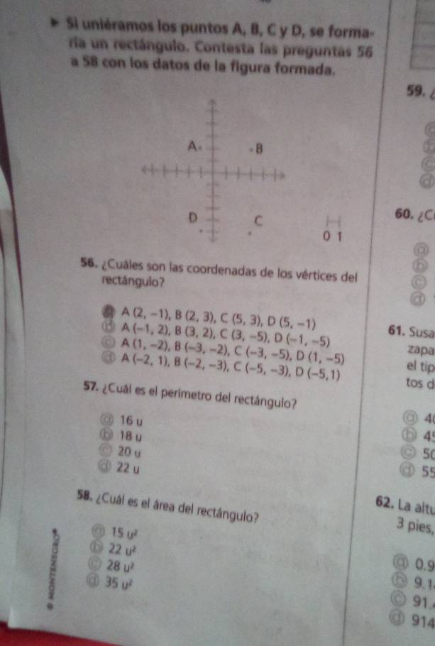 Si uniéramos los puntos A, B, C y D, se forma-
ria un rectángulo. Contesta las preguntas 56
a 58 con los datos de la figura formada.
59.
60. ∠C
0 1
a
56. ¿Cuáles son las coordenadas de los vértices del
rectángulo?
A(2,-1), B(2,3), C(5,3), D(5,-1) 61. Susa
A(-1,2), B(3,2), C(3,-5), D(-1,-5)
zapa
A(1,-2), B(-3,-2), C(-3,-5), D(1,-5) el tip
A(-2,1), B(-2,-3), C(-5,-3), D(-5,1) tos d
57. ¿Cuál es el perimetro del rectángulo?
@ 16 u 4
⑥ 18 u 4
) 20 u 5(
22 u
55
62. La altu
58. ¿Cuál es el área del rectángulo?
(0) 15u^2
3 pies,
C 28u^2
③ 0.9
⑥ 22u^2 9.1
35u^2
91.
914