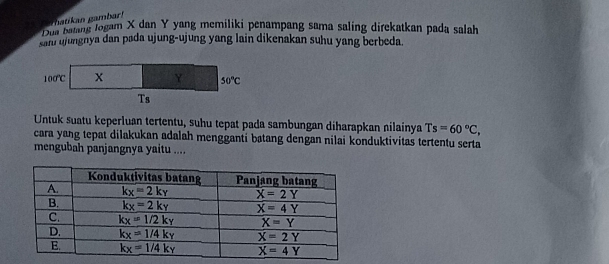 Bun'ang logam X dan Y yang memiliki penampang sama saling direkatkan pada salah
sani ujungnya dan pada ujung-ujung yang lain dikenakan suhu yang berbeda.
Untuk suatu keperluan tertentu, suhu tepat pada sambungan diharapkan nilainya Ts=60°C,
cara yang tepat dilakukan adalah mengganti batang dengan nilai konduktivitas tertentu serta
mengubah panjangnya yaitu ....