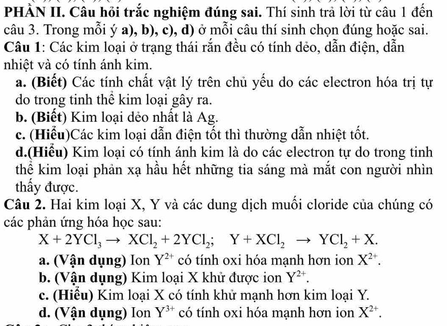 PHẢN II. Câu hỏi trắc nghiệm đúng sai. Thí sinh trả lời từ câu 1 đến
câu 3. Trong mỗi ý a), b), c), d) ở mỗi câu thí sinh chọn đúng hoặc sai.
Câu 1: Các kim loại ở trạng thái rắn đều có tính dẻo, dẫn điện, dẫn
nhiệt và có tính ánh kim.
a. (Biết) Các tính chất vật lý trên chủ yếu do các electron hóa trị tự
do trong tinh thể kim loại gây ra.
b. (Biết) Kim loại dẻo nhất là Ag.
c. (Hiểu)Các kim loại dẫn điện tốt thì thường dẫn nhiệt tốt.
d.(Hiểu) Kim loại có tính ánh kim là do các electron tự do trong tinh
thể kim loại phản xạ hầu hết những tia sáng mà mắt con người nhìn
thấy được.
Câu 2. Hai kim loại X, Y và các dung dịch muối cloride của chúng có
các phản ứng hóa học sau:
X+2YCl_3to XCl_2+2YCl_2; Y+XCl_2to YCl_2+X.
a. (Vận dụng) Ion Y^(2+) có tính oxi hóa mạnh hơn ion X^(2+).
b. (Vận dụng) Kim loại X khử được ion Y^(2+).
c. (Hiều) Kim loại X có tính khứ mạnh hơn kim loại Y.
d. (Vận dụng) Ion Y^(3+) có tính oxi hóa mạnh hơn ion X^(2+).