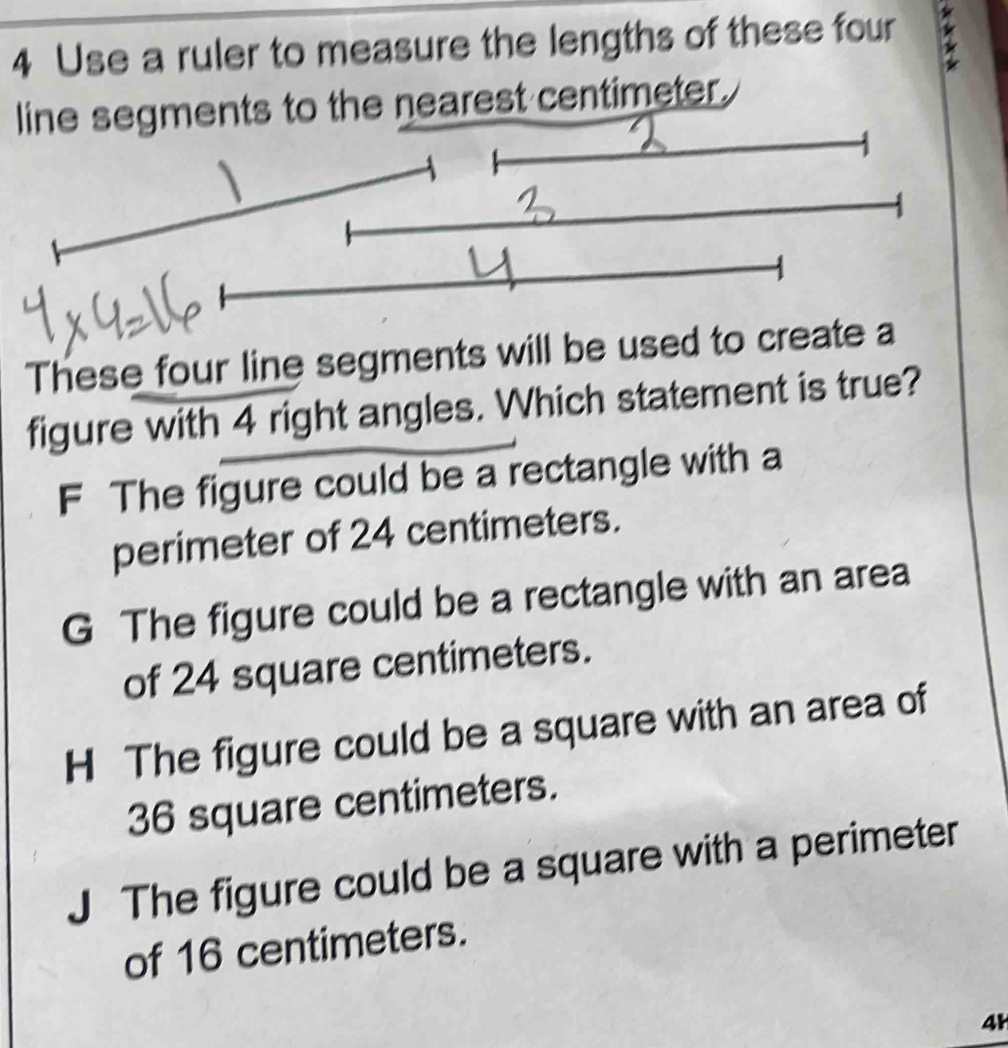 Use a ruler to measure the lengths of these four
o the nearest centimeter.
These four line segments will be used 
figure with 4 right angles. Which statement is true?
F The figure could be a rectangle with a
perimeter of 24 centimeters.
G The figure could be a rectangle with an area
of 24 square centimeters.
H The figure could be a square with an area of
36 square centimeters.
The figure could be a square with a perimeter
of 16 centimeters.
4H