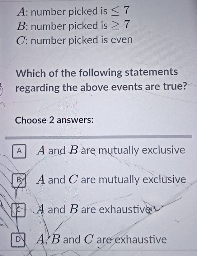 A: number picked is ≤ 7
B: number picked is ≥ 7
C: number picked is even
Which of the following statements
regarding the above events are true?
Choose 2 answers:
A A and B are mutually exclusive
B A and C are mutually exclusive
C A and B are exhaustive
A. B and C are exhaustive