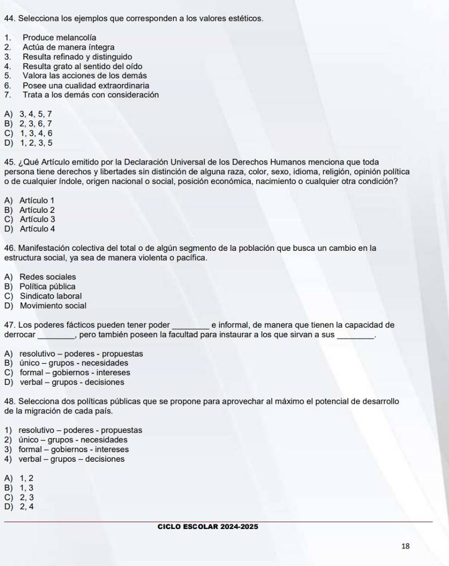 Selecciona los ejemplos que corresponden a los valores estéticos.
1. Produce melancolía
2. Actúa de manera íntegra
3. Resulta refinado y distinguido
4. Resulta grato al sentido del oído
5. Valora las acciones de los demás
6. Posee una cualidad extraordinaria
7. Trata a los demás con consideración
A) 3, 4, 5, 7
B) 2, 3, 6, 7
C) 1, 3, 4, 6
D) 1, 2, 3, 5
45. ¿ Qué Artículo emitido por la Declaración Universal de los Derechos Humanos menciona que toda
persona tiene derechos y libertades sin distinción de alguna raza, color, sexo, idioma, religión, opinión política
o de cualquier índole, origen nacional o social, posición económica, nacimiento o cualquier otra condición?
A) Artículo 1
B) Artículo 2
C) Artículo 3
D) Artículo 4
46. Manifestación colectiva del total o de algún segmento de la población que busca un cambio en la
estructura social, ya sea de manera violenta o pacífica.
A) Redes sociales
B) Política pública
C) Sindicato laboral
D) Movimiento social
47. Los poderes fácticos pueden tener poder _e informal, de manera que tienen la capacidad de
derrocar_ , pero también poseen la facultad para instaurar a los que sirvan a sus_
A) resolutivo - poderes - propuestas
B) único - grupos - necesidades
C) formal - gobiernos - intereses
D) verbal - grupos - decisiones
48. Selecciona dos políticas públicas que se propone para aprovechar al máximo el potencial de desarrollo
de la migración de cada país.
1) resolutivo - poderes - propuestas
2) único - grupos - necesidades
3) formal - gobiernos - intereses
4) verbal - grupos - decisiones
A) 1, 2
B) 1, 3
C) 2, 3
D) 2, 4
CICLO ESCOLAR 2024-2025
18