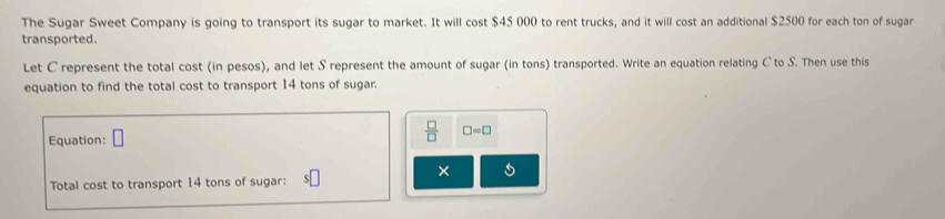 The Sugar Sweet Company is going to transport its sugar to market. It will cost $45 000 to rent trucks, and it will cost an additional $2500 for each ton of sugar 
transported. 
Let C represent the total cost (in pesos), and let S represent the amount of sugar (in tons) transported. Write an equation relating C to S. Then use this 
equation to find the total cost to transport 14 tons of sugar. 
Equation:
 □ /□   □ =□
Total cost to transport 14 tons of sugar: □ 
×