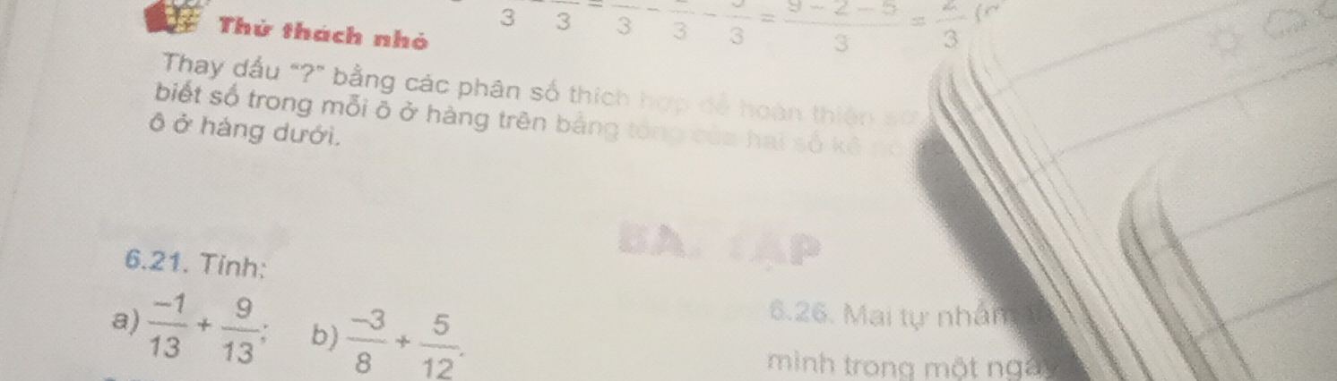 3 3 frac 3-frac 3=frac 3=frac 3=frac 3
Thử thách nhỏ 
Thay dấu "?" bằng các phân số thích hợp dể hoàn thiên số 
biết số trong mỗi õ ở hàng trên bảng tổng của hai 
ô ở háng dưới. số kèno 
6.21. Tinh: 
a)  (-1)/13 + 9/13  b)  (-3)/8 + 5/12 . 
6.26. Mai tự nhân 
mình trong một ngày