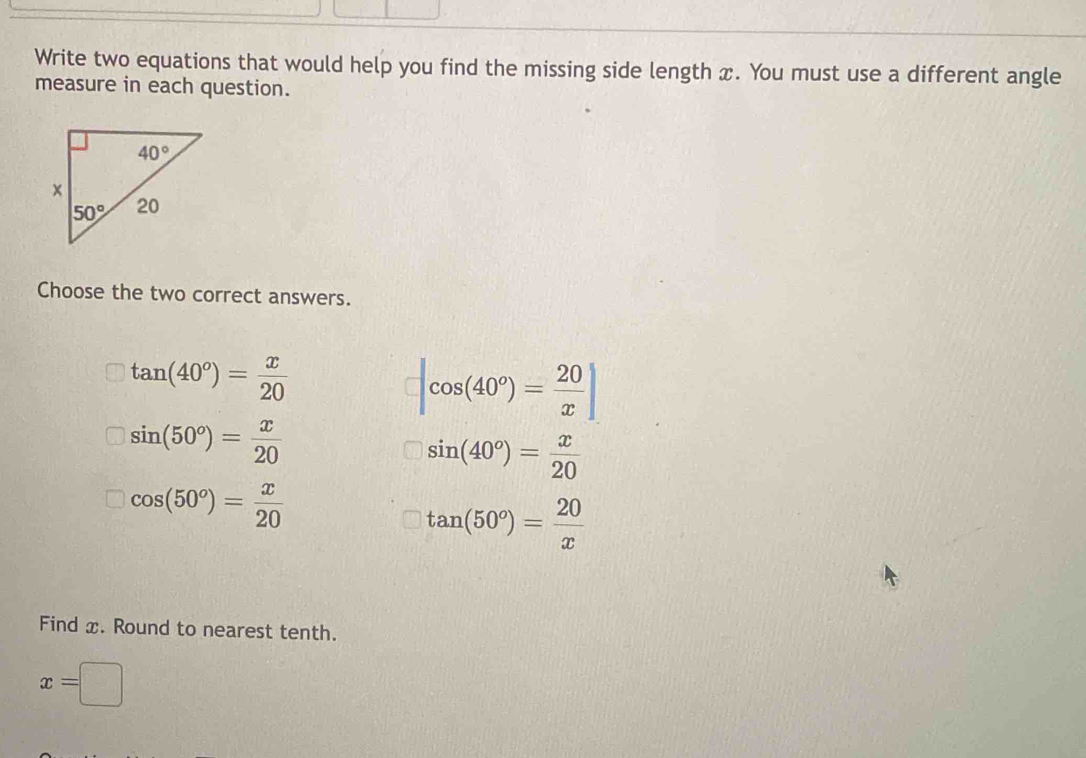 Write two equations that would help you find the missing side length x. You must use a different angle
measure in each question.
Choose the two correct answers.
tan (40°)= x/20 
|cos (40°)= 20/x |
sin (50°)= x/20 
sin (40°)= x/20 
cos (50°)= x/20 
tan (50°)= 20/x 
Find x. Round to nearest tenth.
x=□