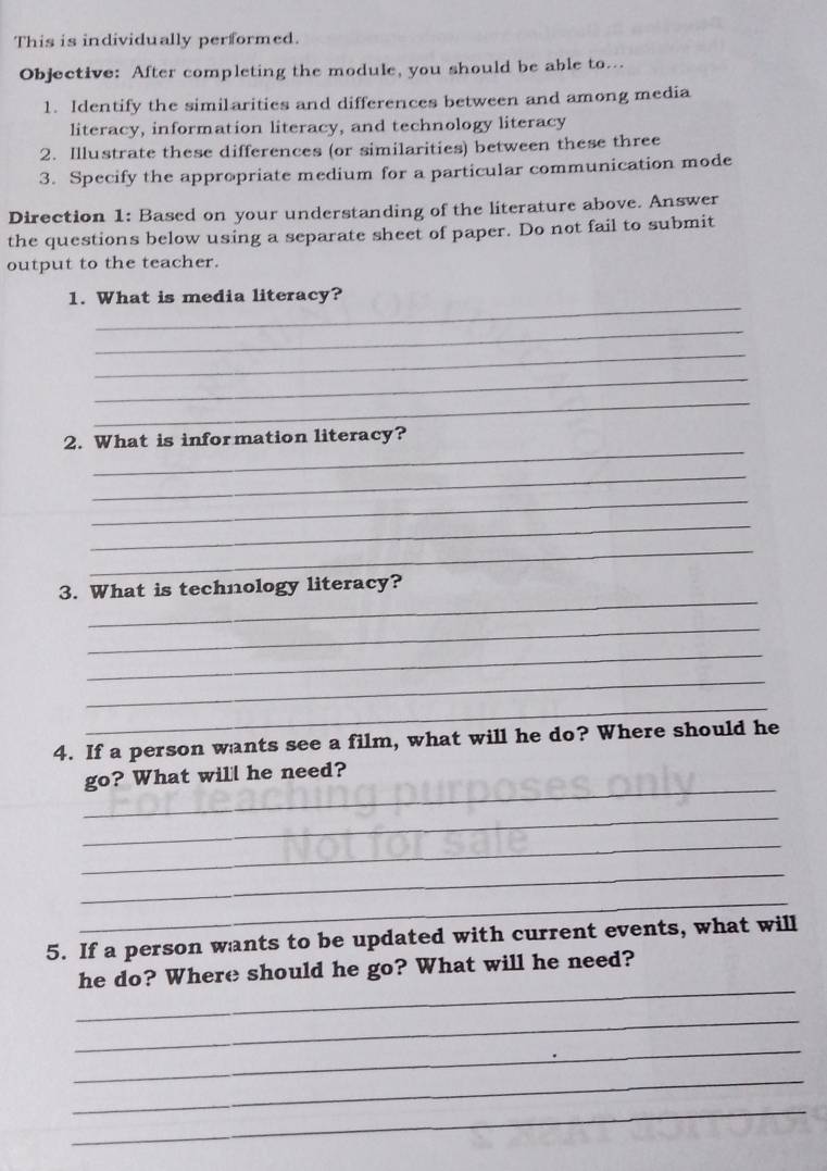 This is individually performed. 
Objective: After completing the module, you should be able to... 
1. Identify the similarities and differences between and among media 
literacy, information literacy, and technology literacy 
2. Illustrate these differences (or similarities) between these three 
3. Specify the appropriate medium for a particular communication mode 
Direction 1: Based on your understanding of the literature above. Answer 
the questions below using a separate sheet of paper. Do not fail to submit 
output to the teacher. 
_ 
1. What is media literacy? 
_ 
_ 
_ 
_ 
_ 
2. What is information literacy? 
_ 
_ 
_ 
_ 
_ 
3. What is technology literacy? 
_ 
_ 
_ 
_ 
4. If a person wants see a film, what will he do? Where should he 
_ 
go? What will he need? 
_ 
_ 
_ 
_ 
5. If a person wants to be updated with current events, what will 
_ 
he do? Where should he go? What will he need? 
_ 
_ 
_ 
_