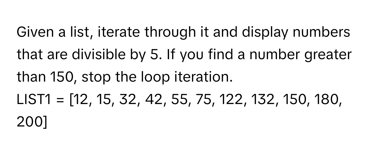 Given a list, iterate through it and display numbers that are divisible by 5. If you find a number greater than 150, stop the loop iteration.

LIST1 = [12, 15, 32, 42, 55, 75, 122, 132, 150, 180, 200]