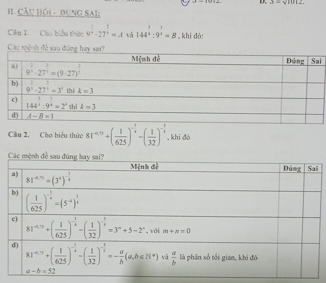 J-1012 D. 3=sqrt(1012).
I. Câu Hồi - đUNG SAI:
Câu 1. Cho biểu thức 9^(frac 2)3· 27^(frac 2)3=A và 144^(frac 3)4:9^(frac 3)4=B , khi đó:
Các mệnh đê sa
Câu 2. Cho biểu thức 81^(-0.75)+( 1/625 )^- 1/4 -( 1/32 )^- 3/5  , khi đó