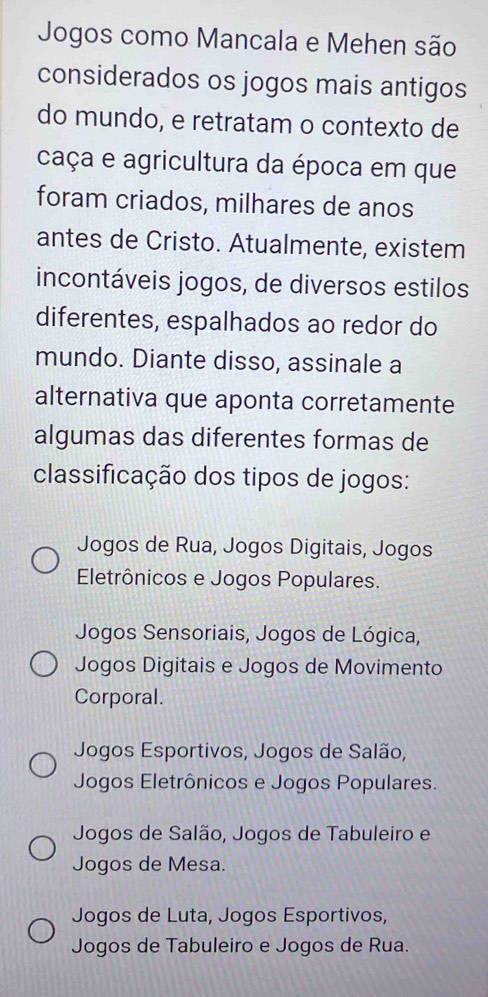 Jogos como Mancala e Mehen são
considerados os jogos mais antigos
do mundo, e retratam o contexto de
caça e agricultura da época em que
foram criados, milhares de anos
antes de Cristo. Atualmente, existem
incontáveis jogos, de diversos estilos
diferentes, espalhados ao redor do
mundo. Diante disso, assinale a
alternativa que aponta corretamente
algumas das diferentes formas de
classificação dos tipos de jogos:
Jogos de Rua, Jogos Digitais, Jogos
Eletrônicos e Jogos Populares.
Jogos Sensoriais, Jogos de Lógica,
Jogos Digitais e Jogos de Movimento
Corporal.
Jogos Esportivos, Jogos de Salão,
Jogos Eletrônicos e Jogos Populares.
Jogos de Salão, Jogos de Tabuleiro e
Jogos de Mesa.
Jogos de Luta, Jogos Esportivos,
Jogos de Tabuleiro e Jogos de Rua.