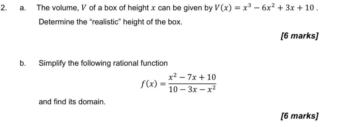 The volume, V of a box of height x can be given by V(x)=x^3-6x^2+3x+10. 
Determine the “realistic” height of the box. 
[6 marks] 
b. Simplify the following rational function
f(x)= (x^2-7x+10)/10-3x-x^2 
and find its domain. 
[6 marks]