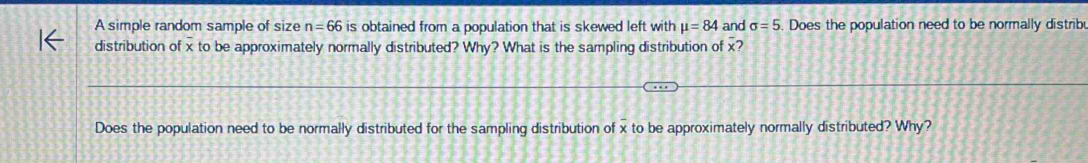 A simple random sample of size n=66 is obtained from a population that is skewed left with mu =84 and sigma =5. Does the population need to be normally distrib 
distribution of x to be approximately normally distributed? Why? What is the sampling distribution of x? 
Does the population need to be normally distributed for the sampling distribution of x to be approximately normally distributed? Why?