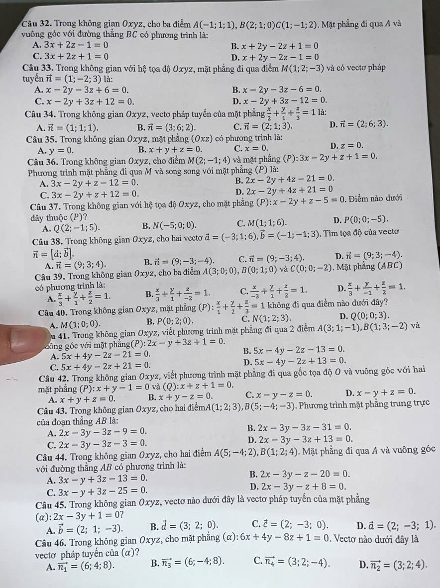 Trong không gian Oxyz, cho ba điểm A(-1;1;1),B(2;1;0)C(1;-1;2). Mặt phẳng đi qua A và
vuông góc với đường thắng BC có phương trình là:
A. 3x+2z-1=0 B. x+2y-2z+1=0
C. 3x+2z+1=0 D. x+2y-2z-1=0
Câu 33. Trong không gian với hệ tọa độ Oxyz, mặt phẳng đi qua điểm M(1;2;-3) và có vectơ pháp
tuyến vector n=(1;-2;3) là:
A. x-2y-3z+6=0. B. x-2y-3z-6=0.
C. x-2y+3z+12=0. D. x-2y+3z-12=0.
Câu 34. Trong không gian Oxyz :, vectơ pháp tuyến của mặt phẳng  x/2 + y/1 + z/3 =1 là:
A. vector n=(1;1;1). B. vector n=(3;6;2). C. vector n=(2;1;3). D. vector n=(2;6;3).
Câu 35. Trong không gian Oxy 'z, mặt phắng (Oxz) có phương trình là:
A. y=0. B. x+y+z=0. C. x=0.
D. z=0.
Câu 36. Trong không gian Oxyz, cho điểm M(2;-1;4) và mặt phẳng (P):3x-2y+z+1=0.
Phương trình mặt phẳng đi qua M và song song với mặt phẳng (P) là:
A. 3x-2y+z-12=0.
B. 2x-2y+4z-21=0.
C. 3x-2y+z+12=0.
D. 2x-2y+4z+21=0
Câu 37. Trong không gian với hệ tọa độ Oxyz, cho mặt phẳng (P):x-2y+z-5=0.  Điểm nào dưới
đây thuộc (P)?
A. Q(2;-1;5). B. N(-5;0;0). C. M(1;1;6). D. P(0;0;-5).
Câu 38. Trong không gian Oxyz, cho hai vectơ vector a=(-3;1;6),vector b=(-1;-1;3). Tìm tọa độ của vectơ
vector n=[vector a;vector b].
A. vector n=(9;3;4). B. vector n=(9;-3;-4). C. vector n=(9;-3;4). D. vector n=(9;3;-4).
Câu 39. Trong không gian Oxyz, cho ba điểm A(3;0;0),B(0;1;0) và C(0;0;-2). Mặt phẳng (ABC)
có phương trình là:
A.  x/3 + y/1 + z/2 =1. B.  x/3 + y/1 + z/-2 =1. C.  x/-3 + y/1 + z/2 =1. D.  x/3 + y/-1 + z/2 =1.
Câu 40. Trong không gian Oxyz, mặt phẳng (P):  x/1 + y/2 + z/3 =1 không đi qua điểm nào dưới đây?
A. M(1;0;0). B. P(0;2;0). C. N(1;2;3). D. Q(0;0;3).
u 41. Trong không gian Oxyz, viết phương trình mặt phẳng đi qua 2 điểm A(3;1;-1),B(1;3;-2) và
đ ô ng  c với mặt phẳng (P):2x-y+3z+1=0. B. 5x-4y-2z-13=0.
A. 5x+4y-2z-21=0.
C. 5x+4y-2z+21=0.
D. 5x-4y-2z+13=0.
Câu 42. Trong không gian Oxyz, viết phương trình mặt phẳng đi qua gốc tọa độ O và vuông góc với hai
mặt phắng (P):x+y-1=0 và (0 2 :x+z+1=0.
A. x+y+z=0. B. x+y-z=0. C. x-y-z=0. D. x-y+z=0.
Câu 43. Trong không gian Oxyz, cho hai điểmA (1;2;3),B(5;-4;-3). Phương trình mặt phẳng trung trực
của đoạn thẳng AB là:
B.
A. 2x-3y-3z-9=0. 2x-3y-3z-31=0.
C. 2x-3y-3z-3=0.
D. 2x-3y-3z+13=0.
Câu 44. Trong không gian Oxyz, cho hai điểm A(5;-4;2),B(1;2;4) Mặt phẳng đi qua A và vuông góc
với đường thắng AB có phương trình là:
A. 3x-y+3z-13=0.
B. 2x-3y-z-20=0.
C. 3x-y+3z-25=0.
D. 2x-3y-z+8=0.
Câu 45. Trong không gian Oxyz, vectơ nào dưới đây là vectơ pháp tuyển của mặt phăng
(α) ):2x-3y+1=0 ?
A. vector b=(2;1;-3). B. vector d=(3;2;0). C. vector c=(2;-3;0). D. vector a=(2;-3;1).
Câu 46. Trong không gian Oxyz, cho mặt phẳng (α) 6x+4y-8z+1=0. Vectơ nào dưới đây là
vectơ pháp tuyến của (α)?
A. vector n_1=(6;4;8). B. vector n_3=(6;-4;8). C. vector n_4=(3;2;-4). D. vector n_2=(3;2;4).