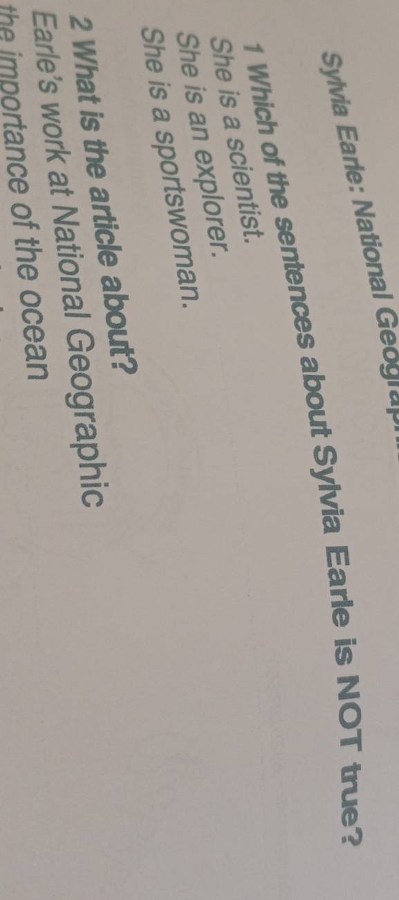 Sylvia Earle: National 
1 Which of the sentences about Sylvia Earle is NOT true?
She is a scientist.
She is an explorer.
She is a sportswoman.
2 What is the article about?
Earle’s work at National Geographic
the importance of the ocean