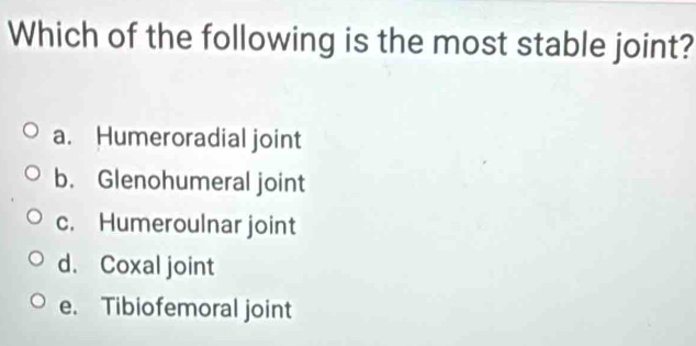 Which of the following is the most stable joint?
a. Humeroradial joint
b. Glenohumeral joint
c. Humeroulnar joint
d. Coxal joint
e. Tibiofemoral joint