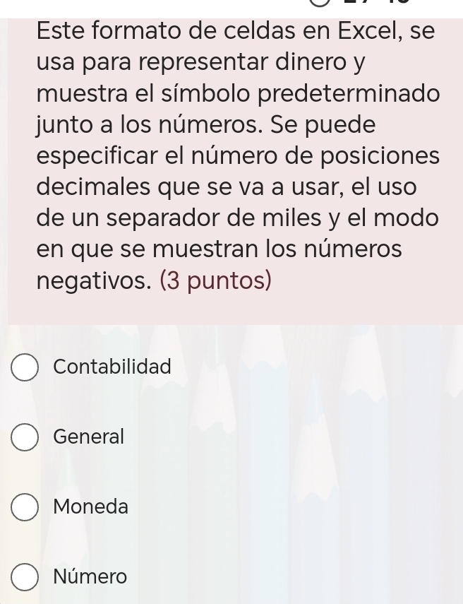 Este formato de celdas en Excel, se
usa para representar dinero y
muestra el símbolo predeterminado
junto a los números. Se puede
especificar el número de posiciones
decimales que se va a usar, el uso
de un separador de miles y el modo
en que se muestran los números
negativos. (3 puntos)
Contabilidad
General
Moneda
Número