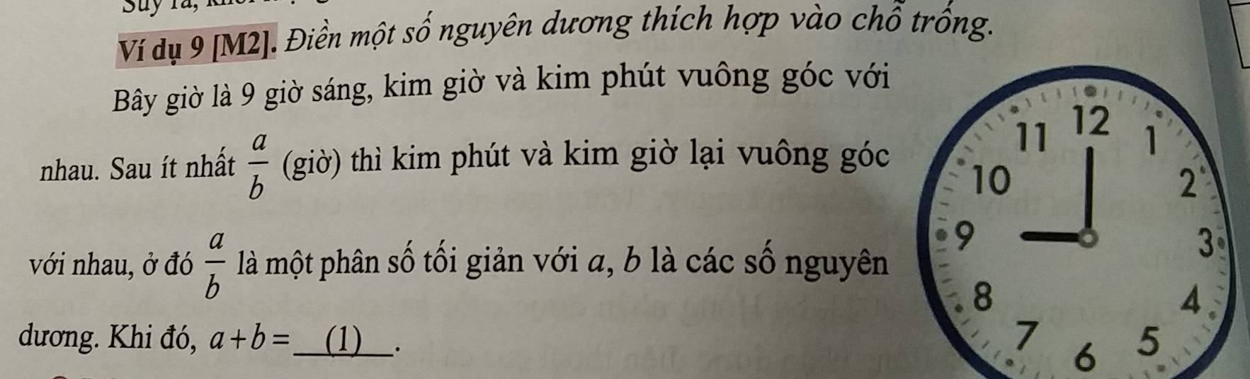 Suy 1a, 
Ví dụ 9 [M2]. Điền một . shat O *nguyên dương thích hợp vào chổ trồng. 
Bây giờ là 9 giờ sáng, kim giờ và kim phút vuông góc với
11 12
nhau. Sau ít nhất  a/b  (giờ) thì kim phút và kim giờ lại vuông góc 
1
10
2
9
với nhau, ở đó  a/b  là một phân số tối giản với a, b là các số nguyên
3
8
4 
dương. Khi đó, a+b= (1) ___. 
7 
6 5