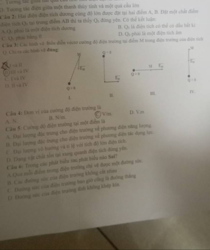 Tương tác gia hài quả c
D. Tương tác điện giữa một thanh thủy tinh và một quả cầu lớn
Câu 2: Hai điện điện tích dương cùng độ lớn được đặt tại hai điểm A, B. Đặt một chất điểm
diện tích Qo tại trung điểm AB thì ta thấy Q_0 đứng yên. Có thể kết luận:
B. Q_n
A.Q phái là một điện tích dương là điện tích có thể có dầu bắt ki
D. Q_3
C. Q phái bàng 0 phải là một điện tích âm
Câu 3: Các hình vệ biểu diễn vécto cường độ điện trường tại điểm M trong điện trường của điện tích
Q. Chi ra các hình về đủng:
M
M Q<8</tex>
1 và I E_N
M
(B)ⅢvaⅣ E_k
overline E_M
Q>0
C. I và IV E_H
Q<0</tex>
D. I và IV
Q>0
L
II. III. IV.
Câu 4: Đơn vị của cường độ điện trường là
C V/m. D. V.m
A. N. B. N/m.
Câu 5: Cường độ điện trường tại một điểm là
A. Đại lượng đặc trưng cho điện trường về phương diện năng lượng.
B. Đại lượng đặc trưng cho điện trường về phương diện tác dụng lực.
C. Đại lượng vô hướng và tỉ lệ với tích độ lớn điện tích.
D. Dang vật chất tôn tại xung quanh điện tích đứng yên.
Câu 6: Trong các phát biểu sau phát biểu não Sai?
A.Qua mỗi điểm trong điện trường chỉ vẽ được một đường sức.
B. Các đường sức của điện trường không cất nham
C. Đường sức của điện trường bao giờ cũng là đường thắng
D. Đường sức của điện trường tỉnh không khép kin.