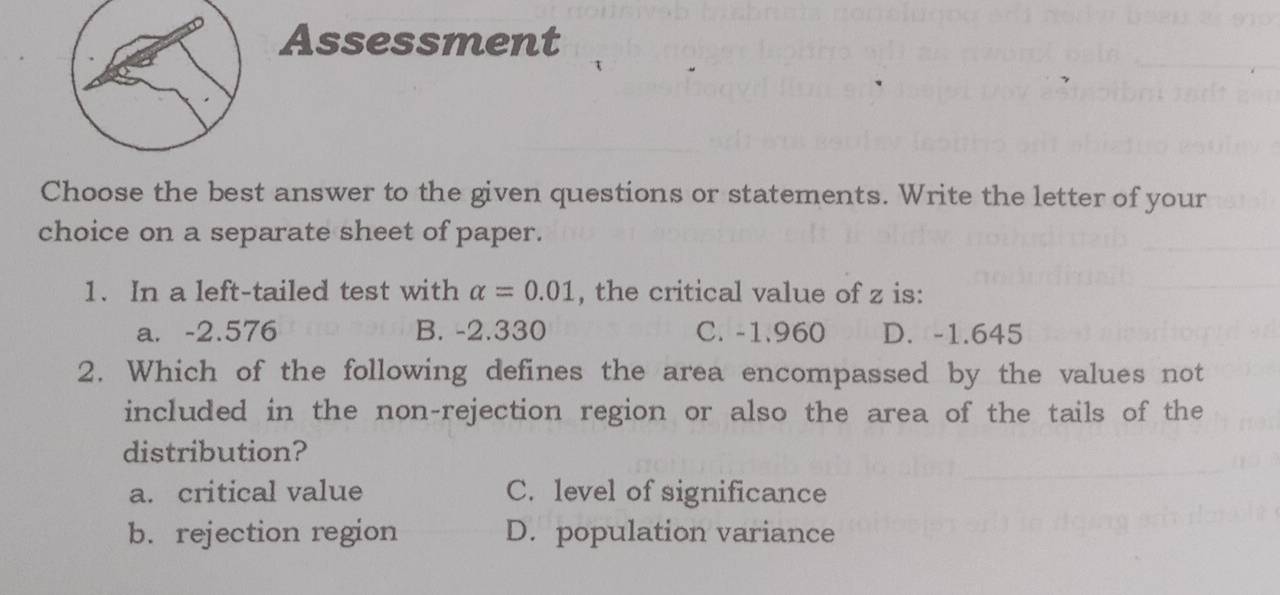 Assessment
Choose the best answer to the given questions or statements. Write the letter of your
choice on a separate sheet of paper.
1. In a left-tailed test with alpha =0.01 , the critical value of z is:
a. -2.576 B. -2.330 C. -1.960 D. -1.645
2. Which of the following defines the area encompassed by the values not
included in the non-rejection region or also the area of the tails of the
distribution?
a. critical value C. level of significance
b. rejection region D. population variance