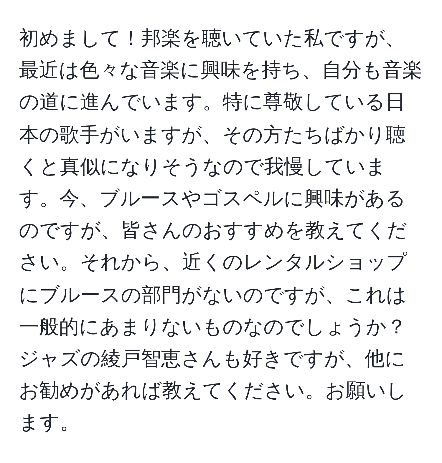 初めまして！邦楽を聴いていた私ですが、最近は色々な音楽に興味を持ち、自分も音楽の道に進んでいます。特に尊敬している日本の歌手がいますが、その方たちばかり聴くと真似になりそうなので我慢しています。今、ブルースやゴスペルに興味があるのですが、皆さんのおすすめを教えてください。それから、近くのレンタルショップにブルースの部門がないのですが、これは一般的にあまりないものなのでしょうか？ジャズの綾戸智恵さんも好きですが、他にお勧めがあれば教えてください。お願いします。