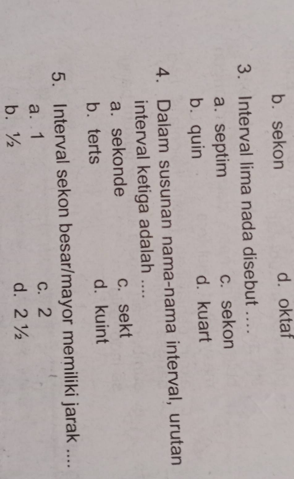 b. sekon d. oktaf
3. Interval lima nada disebut ....
a. septim c. sekon
bù quin d. kuart
4. Dalam susunan nama-nama interval, urutan
interval ketiga adalah ....
a. sekonde c.sekt
b. terts d. kuint
5. Interval sekon besar/mayor memiliki jarak ....
a. 1
c. 2
b. ½
d. 2 ½