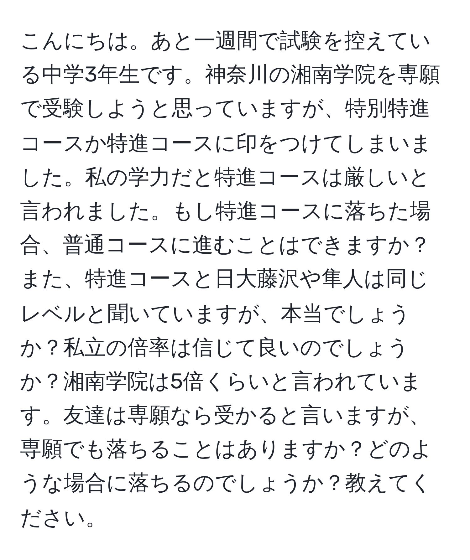 こんにちは。あと一週間で試験を控えている中学3年生です。神奈川の湘南学院を専願で受験しようと思っていますが、特別特進コースか特進コースに印をつけてしまいました。私の学力だと特進コースは厳しいと言われました。もし特進コースに落ちた場合、普通コースに進むことはできますか？また、特進コースと日大藤沢や隼人は同じレベルと聞いていますが、本当でしょうか？私立の倍率は信じて良いのでしょうか？湘南学院は5倍くらいと言われています。友達は専願なら受かると言いますが、専願でも落ちることはありますか？どのような場合に落ちるのでしょうか？教えてください。