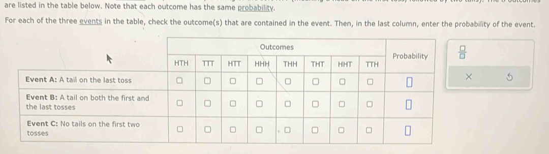 are listed in the table below. Note that each outcome has the same probability.
For each of the three events in the table, check the outcome(s) that are contained in the event. Then, in the last column, enter the probability of the event.
5