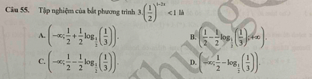 Tập nghiệm của bắt phương trình 3.( 1/2 )^1-2x<1</tex> là
A. (-∈fty ; 1/2 + 1/2 log _ 1/2 ( 1/3 )). ( 1/2 - 1/2 log _ 1/2 ( 1/3 );+∈fty ). 
B.
C. (-∈fty ; 1/2 - 1/2 log _ 1/2 ( 1/3 )). (-∈fty ; 1/2 -log _ 1/2 ( 1/3 )). 
D.