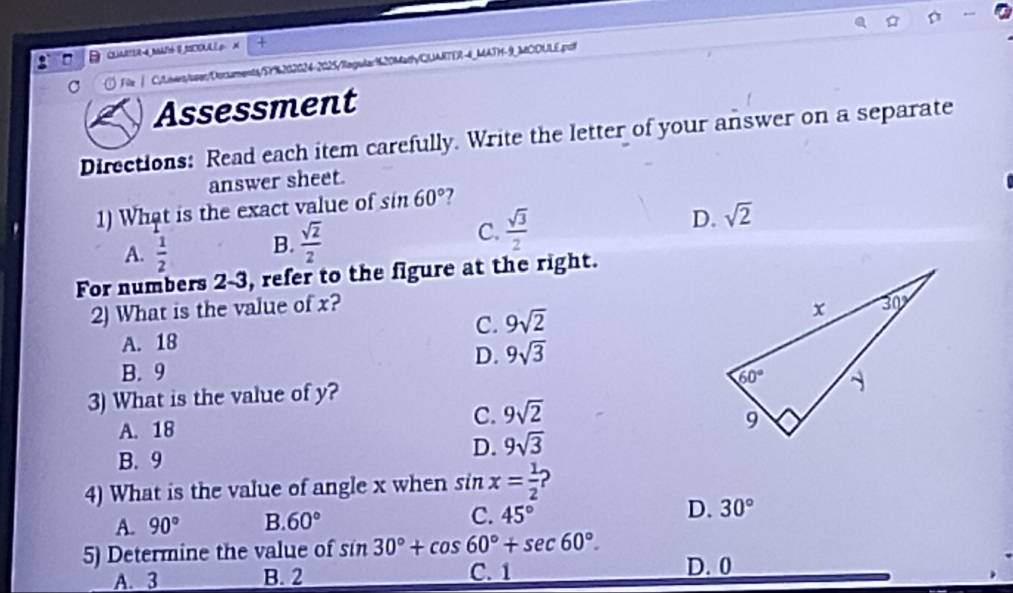 QUMRR4MAR 8SCOUL  X
C  File | Cylners/user/Docxments y5Y%202C24-2025/Riegular120MathyCUARTER-4_MATH-9_MCOULE.po
Assessment
Directions: Read each item carefully. Write the letter of your answer on a separate
answer sheet.
1) What is the exact value of sin 60°
A.  1/2  B.  sqrt(2)/2 
D.
C.  sqrt(3)/2  sqrt(2)
For numbers 2-3, refer to the figure at the right.
2) What is the value of x?
C. 9sqrt(2)
A. 18
D. 9sqrt(3)
B. 9
3) What is the value of y?
A. 18
C. 9sqrt(2)
D. 9sqrt(3)
B. 9
4) What is the value of angle x when sin x= 1/2  2
A. 90° B. 60° C. 45° D. 30°
5) Determine the value of sin 30°+cos 60°+sec 60°. D. 0
A. 3 B. 2 C. 1