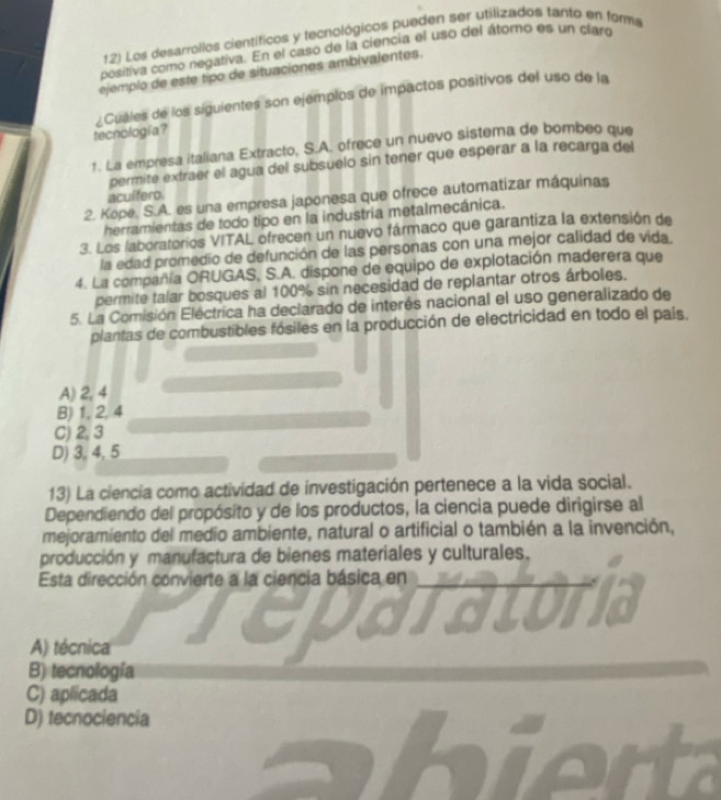 Los desarrollos científicos y tecnológicos pueden ser utilizados tanto en forma
positiva como negativa. En el caso de la ciencia el uso del átomo es un claro
ejemplo de este tipo de situaciones ambivalentes.
¿Cuales de los siguientes son ejemplos de impactos positivos del uso de la
tecnologia?
1. La empresa italiana Extracto, S.A. ofrece un nuevo sistema de bombeo que
permite extraer el agua del subsuelo sin tener que esperar a la recarga del
acuífero.
2. Kope. S.A. es una empresa japonesa que ofrece automatizar máquinas
herramientas de todo tipo en la industria metalmecánica.
3. Los laboratorios VITAL ofrecen un nuevo fármaco que garantiza la extensión de
la edad promedio de defunción de las personas con una mejor calidad de vida.
4. La compañía ORUGAS. S.A. dispone de equipo de explotación maderera que
permite talar bosques al 100% sin necesidad de replantar otros árboles.
5. La Comisión Eléctrica ha declarado de interés nacional el uso generalizado de
plantas de combustibles fósiles en la producción de electricidad en todo el país.
A) 2,4
B) 1, 2,4
C) 2, 3
D) 3, 4, 5
13) La ciencia como actividad de investigación pertenece a la vida social.
Dependiendo del propósito y de los productos, la ciencia puede dirigirse al
mejoramiento del medio ambiente, natural o artificial o también a la invención,
producción y manufactura de bienes materiales y culturales.
Esta dirección convierte a la ciencia básica en
A) técnica
B) tecnología
C) aplicada
D) tecnociencia