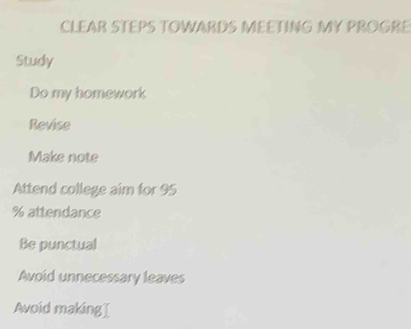 CLEAR STEPS TOWARDS MEETING MY PROGRE
Study
Do my homework
Revise
Make note
Attend college aim for 95
% attendance
Be punctual
Avoid unnecessary leaves
Avoid making