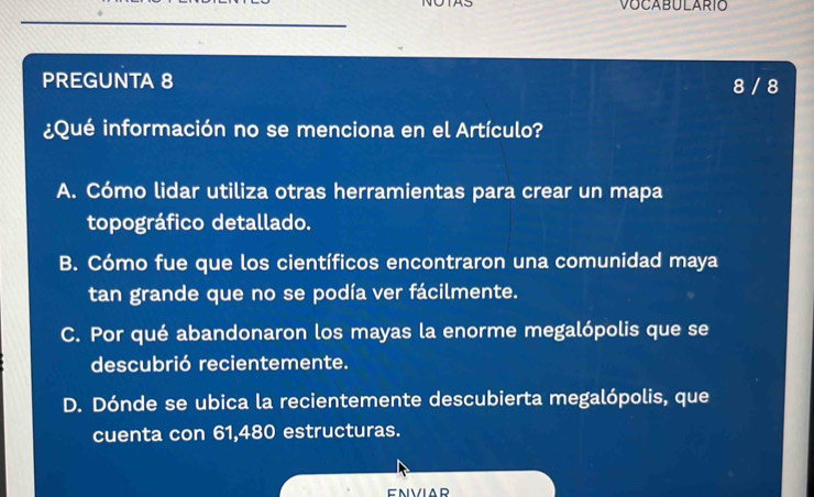 VOCABULARIO
PREGUNTA 8 8 / 8
¿Qué información no se menciona en el Artículo?
A. Cómo lidar utiliza otras herramientas para crear un mapa
topográfico detallado.
B. Cómo fue que los científicos encontraron una comunidad maya
tan grande que no se podía ver fácilmente.
C. Por qué abandonaron los mayas la enorme megalópolis que se
descubrió recientemente.
D. Dónde se ubica la recientemente descubierta megalópolis, que
cuenta con 61,480 estructuras.
ENVIAR