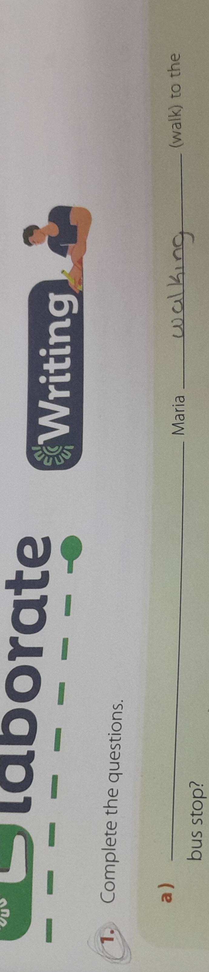 Slaborate 
Writing 
1. Complete the questions. 
a)_ 
Maria _(walk) to the 
bus stop?