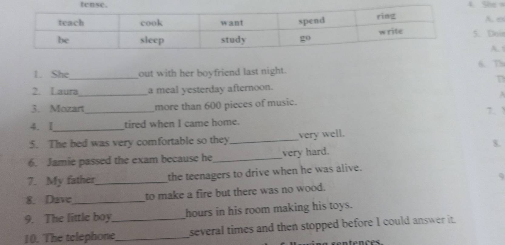 She √
A. es
. Doir
A. t
6. Th
1. She_ out with her boyfriend last night.
T
2. Laura_ a meal yesterday afternoon.
more than 600 pieces of music.
3. Mozart_ 7. 1
4. I_ tired when I came home.
very well.
5. The bed was very comfortable so they_
$.
very hard.
6. Jamie passed the exam because he_
7. My father_
the teenagers to drive when he was alive.
9
8. Dave_ to make a fire but there was no wood.
9. The little boy hours in his room making his toys.
10. The telephone__ several times and then stopped before I could answer it.