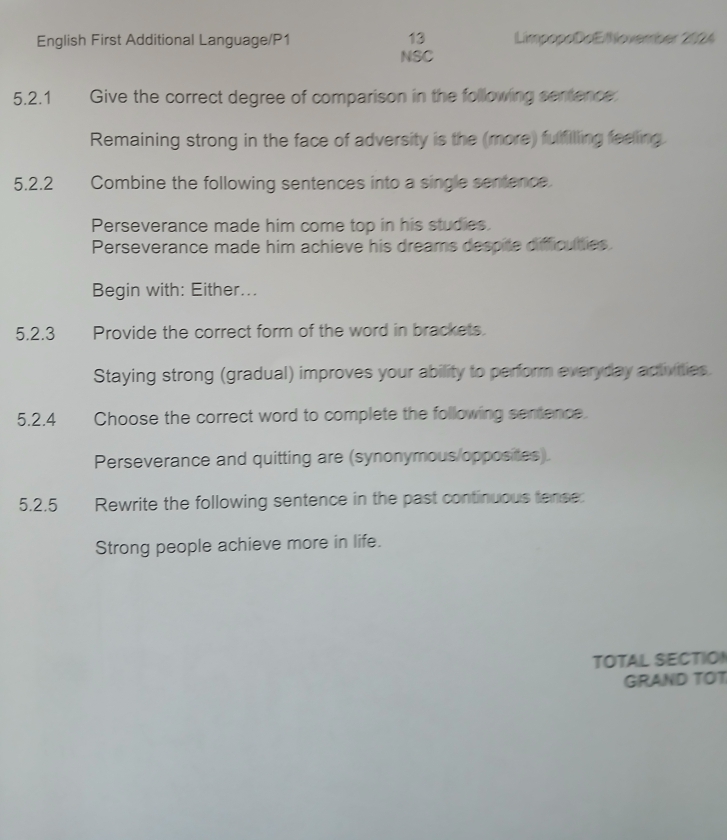 English First Additional Language/P1 LimpopoDoE/November 2024 
NSC 
5.2.1 Give the correct degree of comparison in the following sentence 
Remaining strong in the face of adversity is the (more) fulfilling feelling. 
5.2.2 Combine the following sentences into a single sentence. 
Perseverance made him come top in his studies. 
Perseverance made him achieve his dreams despite difficuties 
Begin with: Either... 
5.2.3 Provide the correct form of the word in brackets. 
Staying strong (gradual) improves your ability to perform everyday activities. 
5.2.4 Choose the correct word to complete the following sentence. 
Perseverance and quitting are (synonymous opposites) 
5.2.5 6 Rewrite the following sentence in the past continuous tense: 
Strong people achieve more in life. 
TOTAL SECTION 
GRAND TOT