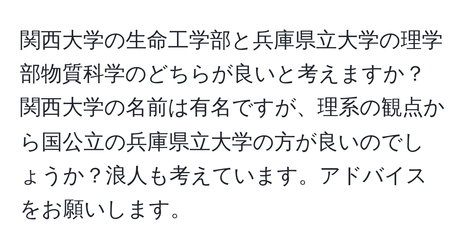 関西大学の生命工学部と兵庫県立大学の理学部物質科学のどちらが良いと考えますか？関西大学の名前は有名ですが、理系の観点から国公立の兵庫県立大学の方が良いのでしょうか？浪人も考えています。アドバイスをお願いします。