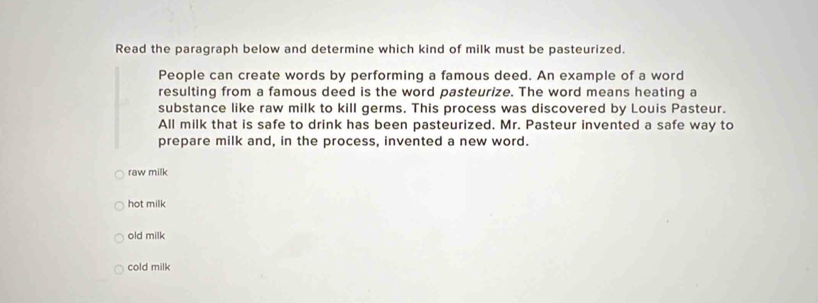 Read the paragraph below and determine which kind of milk must be pasteurized.
People can create words by performing a famous deed. An example of a word
resulting from a famous deed is the word pasteurize. The word means heating a
substance like raw milk to kill germs. This process was discovered by Louis Pasteur.
All milk that is safe to drink has been pasteurized. Mr. Pasteur invented a safe way to
prepare milk and, in the process, invented a new word.
raw milk
hot milk
old milk
cold milk