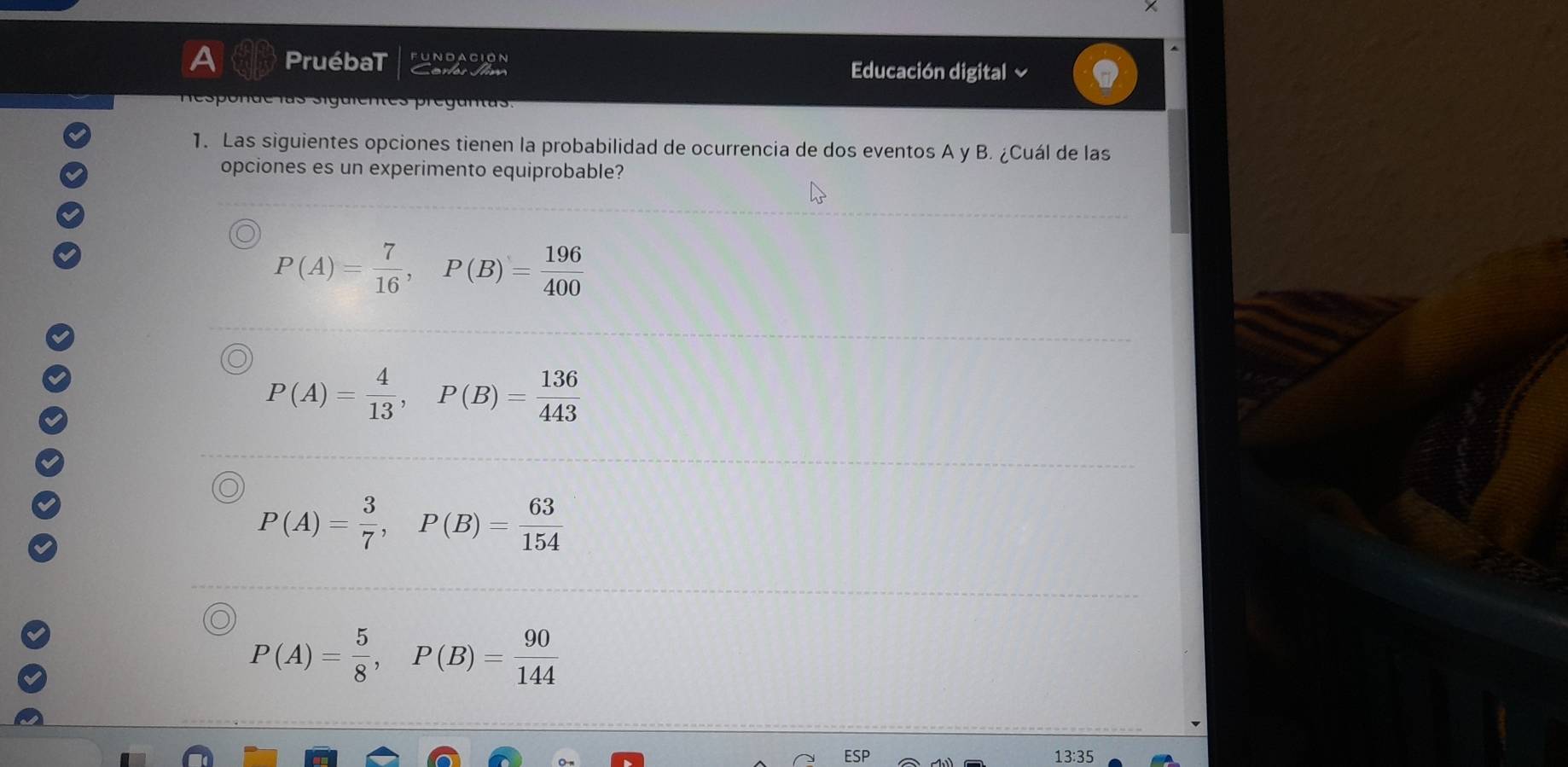 A PruébaT fundación
Certes Jlm Educación digital ~
Responde las siguientes preguntas.
1. Las siguientes opciones tienen la probabilidad de ocurrencia de dos eventos A y B. ¿Cuál de las
opciones es un experimento equiprobable?
P(A)= 7/16 , P(B)= 196/400 
P(A)= 4/13 , P(B)= 136/443 
P(A)= 3/7 , P(B)= 63/154 
P(A)= 5/8 , P(B)= 90/144 
13:35