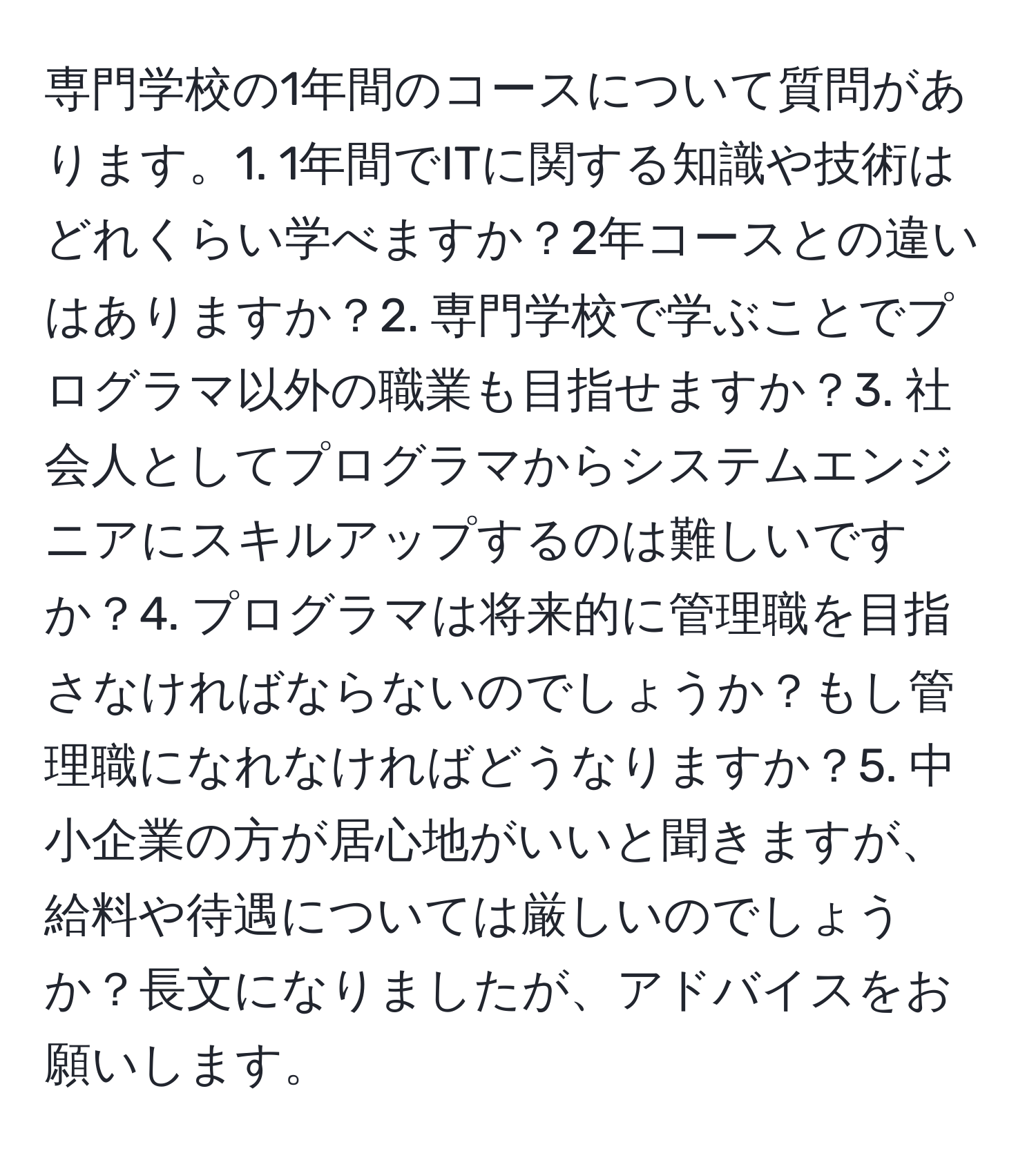 専門学校の1年間のコースについて質問があります。1. 1年間でITに関する知識や技術はどれくらい学べますか？2年コースとの違いはありますか？2. 専門学校で学ぶことでプログラマ以外の職業も目指せますか？3. 社会人としてプログラマからシステムエンジニアにスキルアップするのは難しいですか？4. プログラマは将来的に管理職を目指さなければならないのでしょうか？もし管理職になれなければどうなりますか？5. 中小企業の方が居心地がいいと聞きますが、給料や待遇については厳しいのでしょうか？長文になりましたが、アドバイスをお願いします。