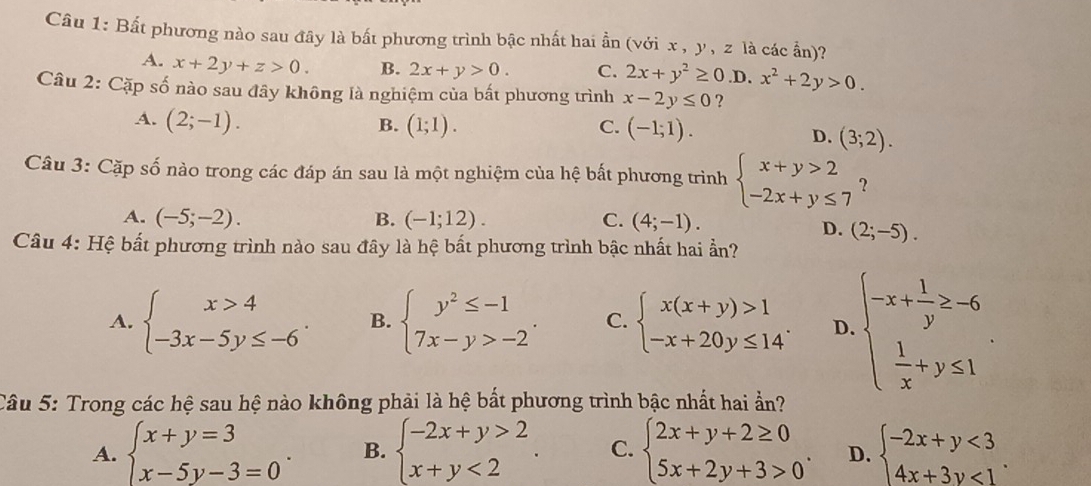 Bất phương nào sau đây là bất phương trình bậc nhất hai ần (với x , y , z là các ẩn)?
A. x+2y+z>0. B. 2x+y>0. C. 2x+y^2≥ 0.D.x^2+2y>0.
Câu 2: Cặp số nào sau đây không là nghiệm của bất phương trình x-2y≤ 0 ?
A. (2;-1). B. (1;1). C. (-1;1).
D. (3;2).
Câu 3: Cặp số nào trong các đáp án sau là một nghiệm của hệ bất phương trình beginarrayl x+y>2 -2x+y≤ 7endarray. ?
A. (-5;-2). B. (-1;12). C. (4;-1).
D. (2;-5).
Câu 4: Hệ bất phương trình nào sau đây là hệ bất phương trình bậc nhất hai ẩn?
A. beginarrayl x>4 -3x-5y≤ -6endarray. . B. beginarrayl y^2≤ -1 7x-y>-2endarray. . C. beginarrayl x(x+y)>1 -x+20y≤ 14endarray. . D beginarrayl -x+ 1/y ≥ -6  1/x +y≤ 1endarray. .
Câu 5: Trong các hệ sau hệ nào không phải là hệ bất phương trình bậc nhất hai ẩn?
A. beginarrayl x+y=3 x-5y-3=0endarray. . B. beginarrayl -2x+y>2 x+y<2endarray. . C. beginarrayl 2x+y+2≥ 0 5x+2y+3>0endarray. . D. beginarrayl -2x+y<3 4x+3y<1endarray. .