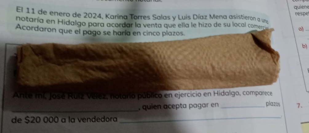 quiene 
El 11 de enero de 2024, Karina Torres Salas y Luis Díaz Mena asistieron a una respe 
notaría en Hidalgo para acordar la venta que ella le hizo de su local comerciaó a) 
Acordaron que el pago se haría en cinco plazos. 
b) 
Ante mí, José Ruiz Vélez, notario público en ejercicio en Hidalgo, comparece 
_, quien acepta pagar en _plazos 7. 
de $20 000 a la vendedora 
_`