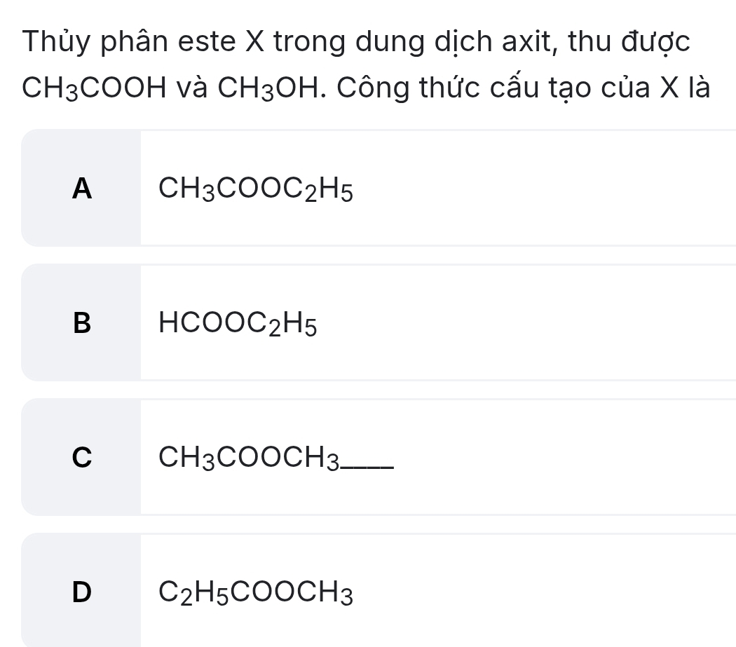 Thủy phân este X trong dung dịch axit, thu được
CH_3COOH và CH_3OH. Công thức cấu tạo của X là
A CH_3COOC_2H_5
B HCOOC_2H_5
C CH_3COOCH_3 _
D C_2H_5COOCH_3