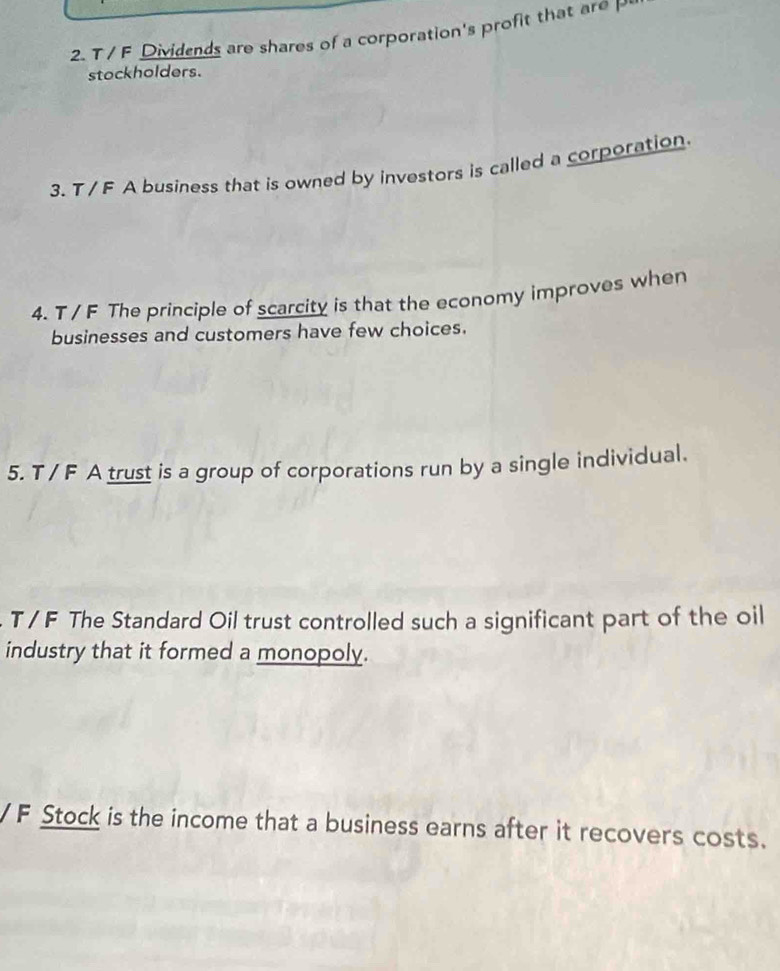 Dividends are shares of a corporation's profit that are P
stockholders. 
3. T / F A business that is owned by investors is called a corporation 
4. T / F The principle of scarcity is that the economy improves when 
businesses and customers have few choices. 
5. T / F A trust is a group of corporations run by a single individual. 
T / F The Standard Oil trust controlled such a significant part of the oil 
industry that it formed a monopoly. 
/ F Stock is the income that a business earns after it recovers costs.